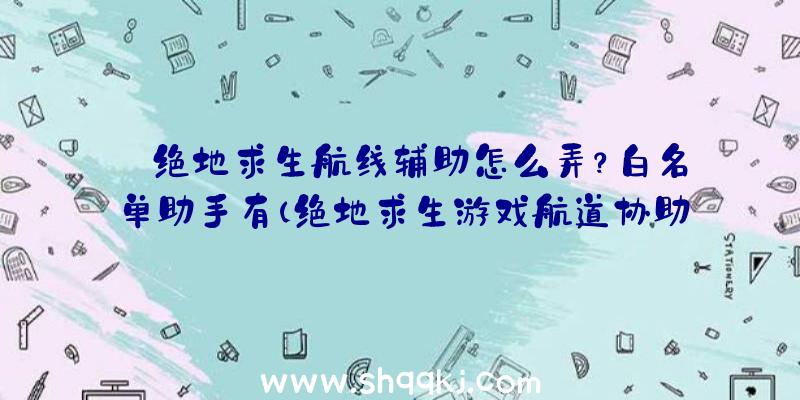 绝地求生航线辅助怎么弄？白名单助手有（绝地求生游戏航道协助怎么做）